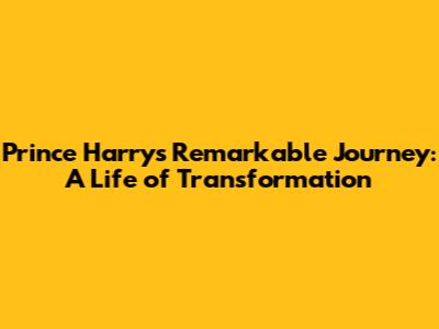 Prince Harry's Remarkable Journey: A Life of Transformation