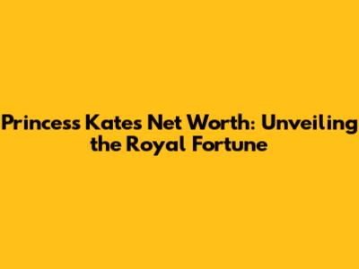 Princess Kate's Net Worth: Unveiling the Royal Fortune