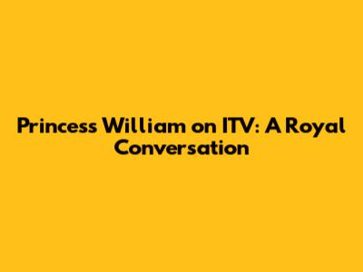 Princess William on ITV: A Royal Conversation