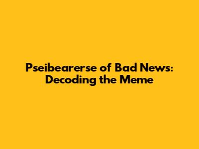 Pseibearerse of Bad News: Decoding the Meme