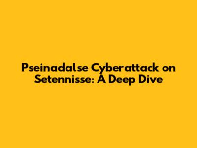 Pseinadalse Cyberattack on Setennisse: A Deep Dive