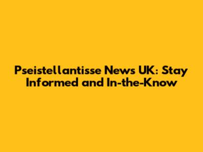 Pseistellantisse News UK: Stay Informed and In-the-Know