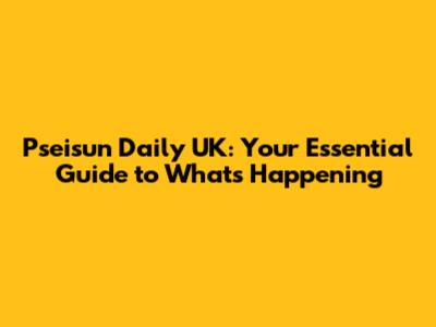 Pseisun Daily UK: Your Essential Guide to What's Happening