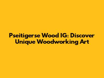 Pseitigerse Wood IG: Discover Unique Woodworking Art
