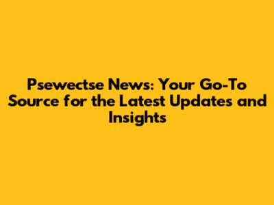 Psewectse News: Your Go-To Source for the Latest Updates and Insights