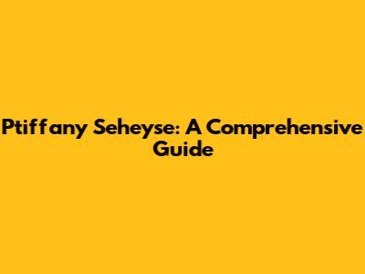 Ptiffany Seheyse: A Comprehensive Guide
