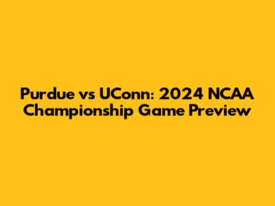 Purdue vs UConn: 2024 NCAA Championship Game Preview