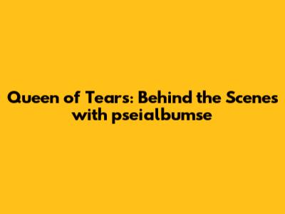 Queen of Tears: Behind the Scenes with pseialbumse