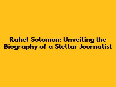 Rahel Solomon: Unveiling the Biography of a Stellar Journalist