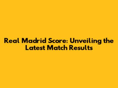 Real Madrid Score: Unveiling the Latest Match Results