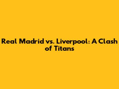 Real Madrid vs. Liverpool: A Clash of Titans