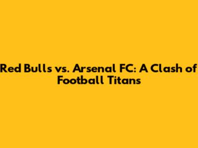 Red Bulls vs. Arsenal FC: A Clash of Football Titans