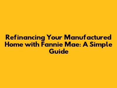 Refinancing Your Manufactured Home with Fannie Mae: A Simple Guide