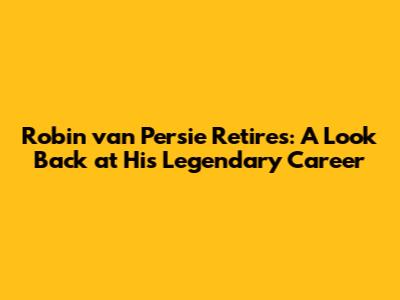 Robin van Persie Retires: A Look Back at His Legendary Career