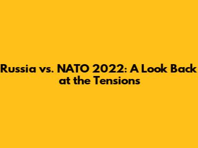 Russia vs. NATO 2022: A Look Back at the Tensions
