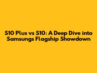 S10 Plus vs S10: A Deep Dive into Samsung's Flagship Showdown