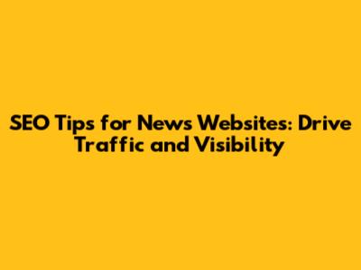 SEO Tips for News Websites: Drive Traffic and Visibility