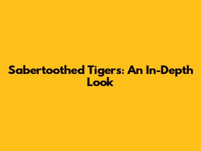 Sabertoothed Tigers: An In-Depth Look