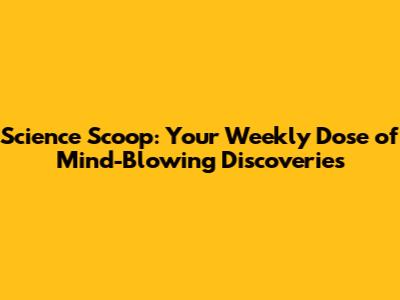Science Scoop: Your Weekly Dose of Mind-Blowing Discoveries