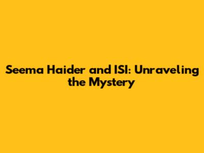 Seema Haider and ISI: Unraveling the Mystery