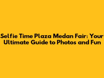 Selfie Time Plaza Medan Fair: Your Ultimate Guide to Photos and Fun