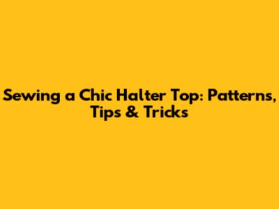Sewing a Chic Halter Top: Patterns, Tips & Tricks