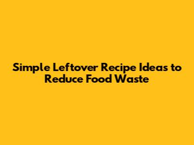 Simple Leftover Recipe Ideas to Reduce Food Waste