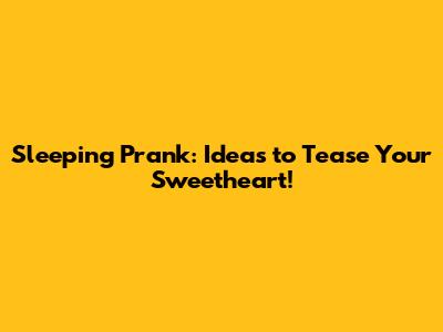 Sleeping Prank: Ideas to Tease Your Sweetheart!
