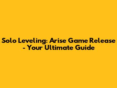 Solo Leveling: Arise Game Release - Your Ultimate Guide