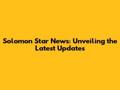 Solomon Star News: Unveiling the Latest Updates