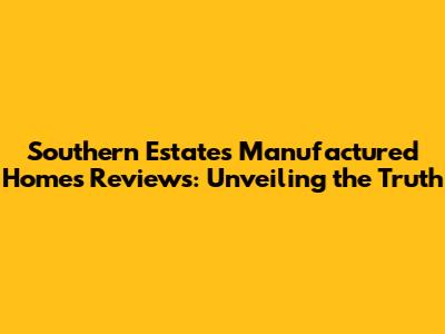 Southern Estates Manufactured Homes Reviews: Unveiling the Truth