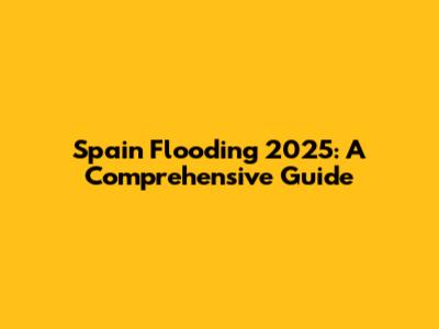 Spain Flooding 2025: A Comprehensive Guide