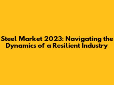 Steel Market 2023: Navigating the Dynamics of a Resilient Industry