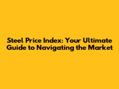 Steel Price Index: Your Ultimate Guide to Navigating the Market
