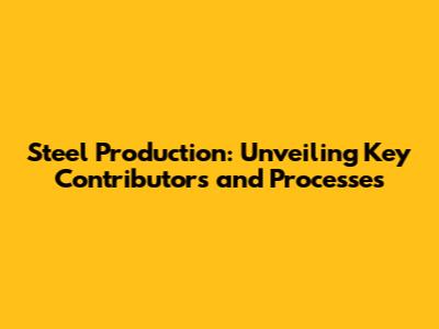 Steel Production: Unveiling Key Contributors and Processes