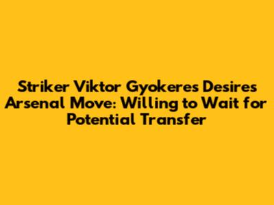 Striker Viktor Gyokeres Desires Arsenal Move: Willing to Wait for Potential Transfer