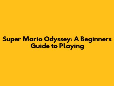 Super Mario Odyssey: A Beginner's Guide to Playing