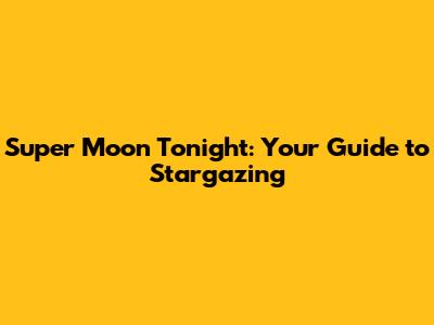 Super Moon Tonight: Your Guide to Stargazing