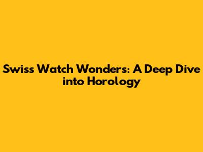 Swiss Watch Wonders: A Deep Dive into Horology