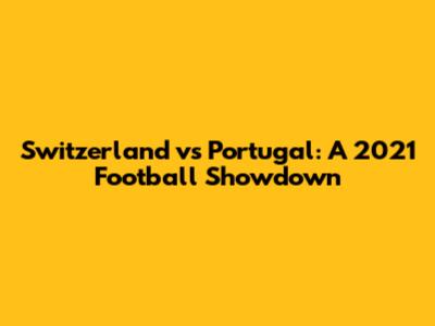 Switzerland vs Portugal: A 2021 Football Showdown