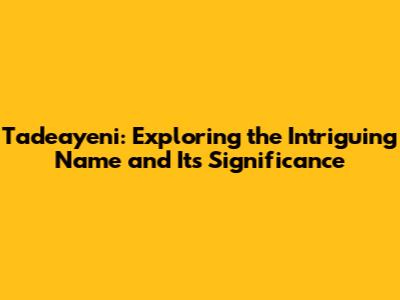 Tadeayeni: Exploring the Intriguing Name and Its Significance