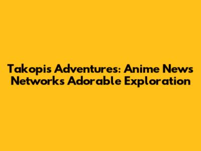 Takopi's Adventures: Anime News Network's Adorable Exploration