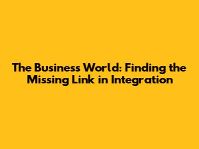 The Business World: Finding the Missing Link in Integration