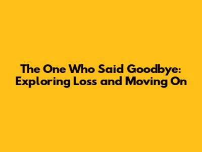 The One Who Said Goodbye: Exploring Loss and Moving On
