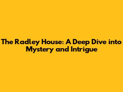 The Radley House: A Deep Dive into Mystery and Intrigue