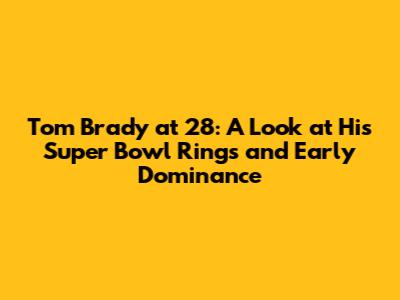 Tom Brady at 28: A Look at His Super Bowl Rings and Early Dominance