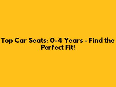 Top Car Seats: 0-4 Years - Find the Perfect Fit!