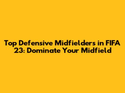Top Defensive Midfielders in FIFA 23: Dominate Your Midfield