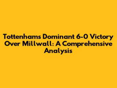 Tottenham's Dominant 6-0 Victory Over Millwall: A Comprehensive Analysis