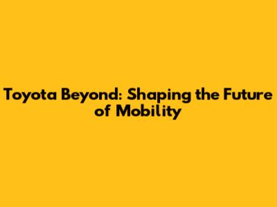 Toyota Beyond: Shaping the Future of Mobility